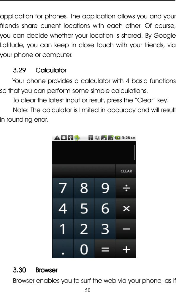 50application for phones. The application allows you and yourfriends share current locations with each other. Of course,you can decide whether your location is shared. By GoogleLatitude, you can keep in close touch with your friends, viayour phone or computer.3.293.293.293.29 CalculatorCalculatorCalculatorCalculatorYour phone provides a calculator with 4 basic functionsso that you can perform some simple calculations.To clear the latest input or result, press the “ Clear ”key.Note: The calculator is limited in accuracy and will resultin rounding error.3.303.303.303.30 BrowserBrowserBrowserBrowserBrowser enables you to surf the web via your phone, as if