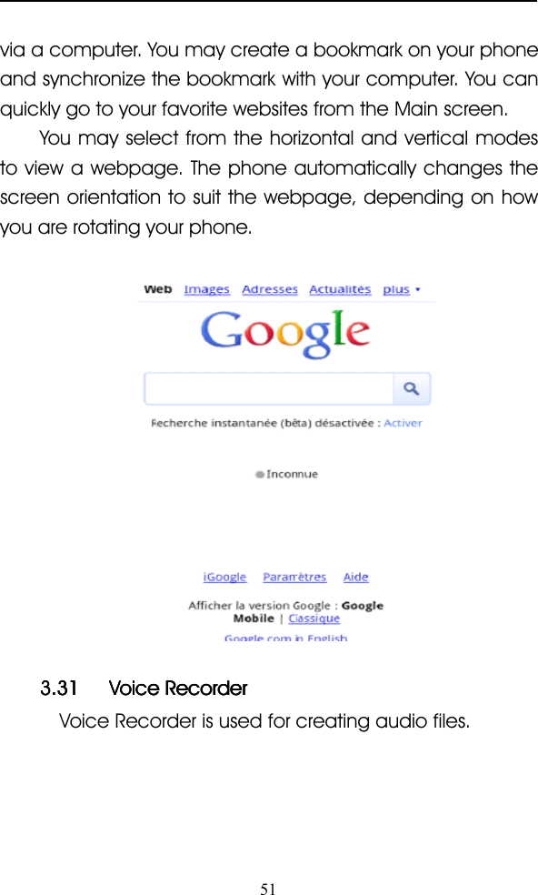 51via a computer. You may create a bookmark on your phoneand synchronize the bookmark with your computer. You canquickly go to your favorite websites from the Main screen.You may select from the horizontal and vertical modesto view a webpage. The phone automatically changes thescreen orientation to suit the webpage, depending on howyou are rotating your phone.3.313.313.313.31 VoiceVoiceVoiceVoice RecorderRecorderRecorderRecorderVoice Recorder is used for creating audio files.