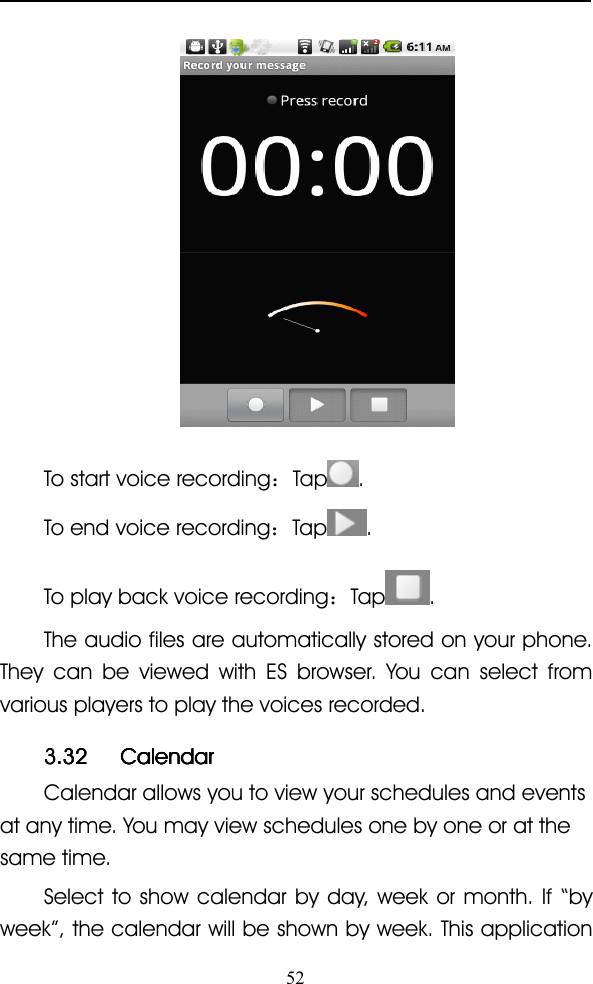 52To start voice recording ：Tap .To end voice recording ：Tap .To play back voice recording ：Tap .The audio files are automatically stored on your phone.They can be viewed with ES browser. You can select fromvarious players to play the voices recorded.3.323.323.323.32 CalendarCalendarCalendarCalendarCalendar allows you to view your schedules and eventsat any time. You may view schedules one by one or at thesame time.Select to show calendar by day, week or month. If “ byweek ” , the calendar will be shown by week. This application