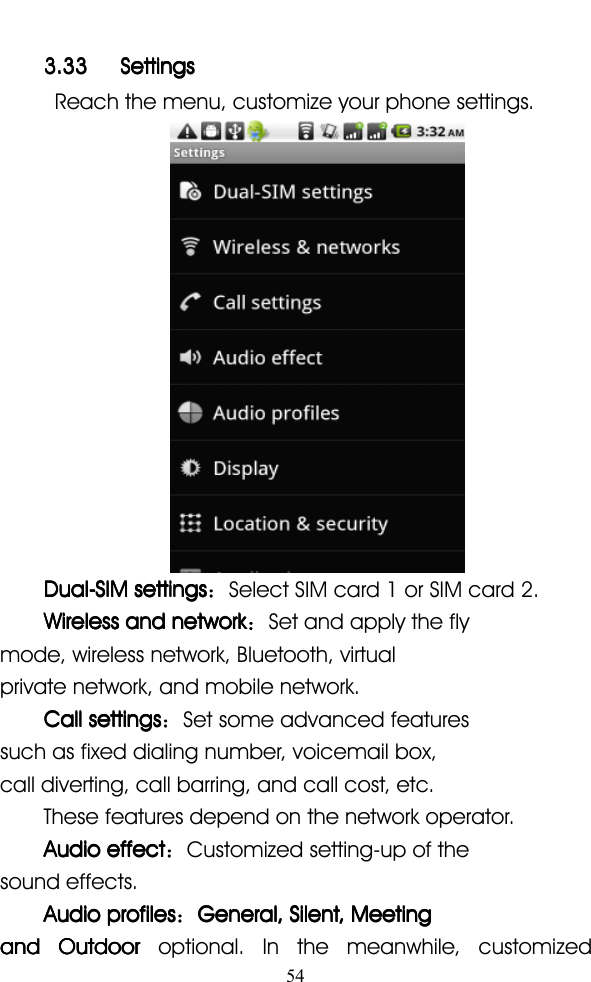 543.333.333.333.33 SettingsSettingsSettingsSettingsReach the menu, customize your phone settings.Dual-SIMDual-SIMDual-SIMDual-SIM settingssettingssettingssettings ：Select SIM card 1 or SIM card 2.WirelessWirelessWirelessWireless andandandand networknetworknetworknetwork ：Set and apply the flymode, wireless network, Bluetooth, virtualprivate network, and mobile network.CallCallCallCall settingssettingssettingssettings ：Set some advanced featuressuch as fixed dialing number, voicemail box,call diverting, call barring, and call cost, etc.These features depend on the network operator.AudioAudioAudioAudio effecteffecteffecteffect ：Customized setting-up of thesound effects.AudioAudioAudioAudio profilesprofilesprofilesprofiles ：General,General,General,General, Silent,Silent,Silent,Silent, MeetingMeetingMeetingMeetingandandandand OutdoorOutdoorOutdoorOutdoor optional. In the meanwhile, customized