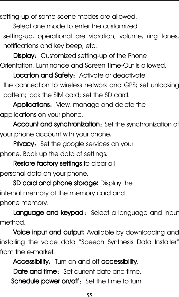 55setting-up of some scene modes are allowed.Select one mode to enter the customizedsetting-up, operational are vibration, volume, ring tones,notifications and key beep, etc.DisplayDisplayDisplayDisplay ：Customized setting-up of the PhoneOrientation, Luminance and Screen Time-Out is allowed.LocationLocationLocationLocation andandandand SafetySafetySafetySafety ：Activate or deactivatethe connection to wireless network and GPS; set unlockingpattern; lock the SIM card; set the SD card.ApplicationsApplicationsApplicationsApplications ：View, manage and delete theapplications on your phone.AccountAccountAccountAccount andandandand synchronizationsynchronizationsynchronizationsynchronization ：Set the synchronization ofyour phone account with your phone.PrivacyPrivacyPrivacyPrivacy ：Set the google services on yourphone. Back up the data of settings.RestoreRestoreRestoreRestore factoryfactoryfactoryfactory settingssettingssettingssettings to clear allpersonal data on your phone.SDSDSDSD cardcardcardcard andandandand phonephonephonephone storage:storage:storage:storage: Display theinternal memory of the memory card andphone memory.LanguageLanguageLanguageLanguage andandandand keypadkeypadkeypadkeypad ：Select a language and inputmethod.VoiceVoiceVoiceVoice inputinputinputinput andandandand output:output:output:output: Available by downloading andinstalling the voice data “ Speech Synthesis Data Installer ”from the e-market.AccessibilityAccessibilityAccessibilityAccessibility ：Turn on and off accessibilityaccessibilityaccessibilityaccessibility .DateDateDateDate andandandand timetimetimetime ：Set current date and time.ScheduleScheduleScheduleSchedule powerpowerpowerpower on/offon/offon/offon/off ：Set the time to turn