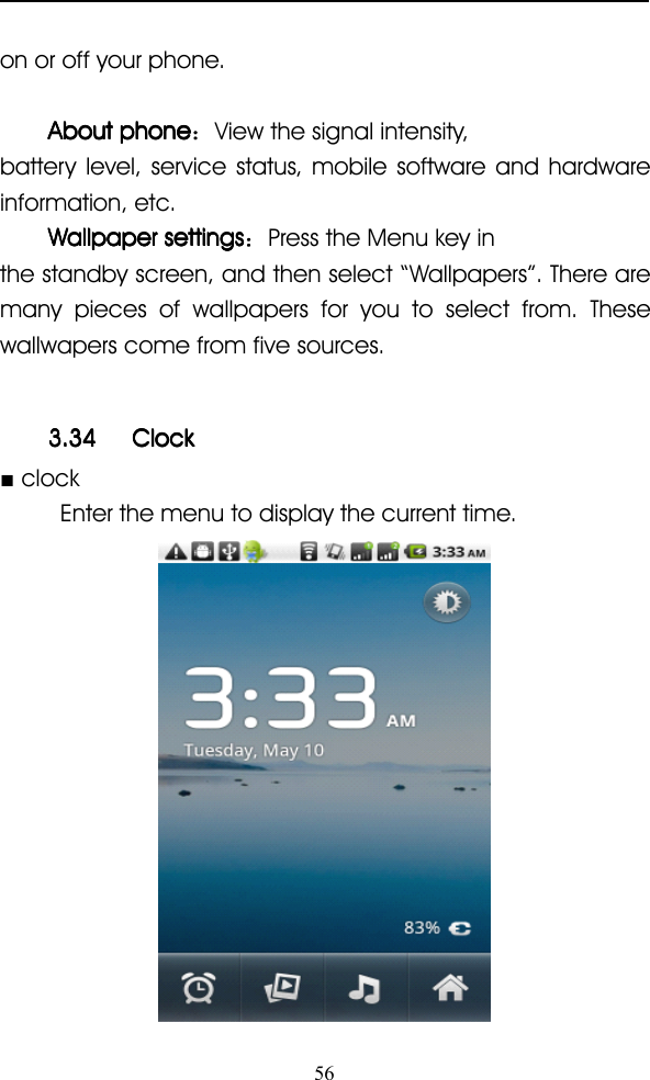 56on or off your phone.AboutAboutAboutAbout phonephonephonephone ：View the signal intensity,battery level, service status, mobile software and hardwareinformation, etc.WallpaperWallpaperWallpaperWallpaper settingssettingssettingssettings ：Press the Menu key inthe standby screen, and then select “ Wallpapers ” . There aremany pieces of wallpapers for you to select from. Thesewallwapers come from five sources.3.343.343.343.34 ClockClockClockClock■clockEnter the menu to display the current time.