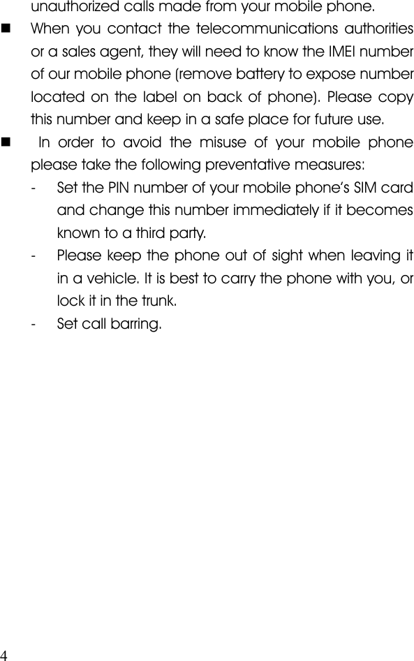 4unauthorized calls made from your mobile phone.�When you contact the telecommunications authoritiesor a sales agent, they will need to know the IMEI numberof our mobile phone (remove battery to expose numberlocated on the label on back of phone). Please copythis number and keep in a safe place for future use.�In order to avoid the misuse of your mobile phoneplease take the following preventative measures:- Set the PIN number of your mobile phone ’ s SIM cardand change this number immediately if it becomesknown to a third party.- Please keep the phone out of sight when leaving itin a vehicle. It is best to carry the phone with you, orlock it in the trunk.- Set call barring.