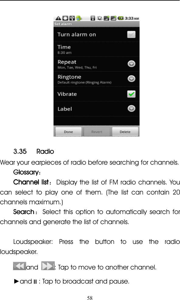 583.353.353.353.35 RadioRadioRadioRadioWear your earpieces of radio before searching for channels.GlossaryGlossaryGlossaryGlossary ：ChannelChannelChannelChannel listlistlistlist ：Display the list of FM radio channels. Youcan select to play one of them. (The list can contain 20channels maximum.)SearchSearchSearchSearch ：Select this option to automatically search forchannels and generate the list of channels.Loudspeaker: Press the button to use the radioloudspeaker.and : Tap to move to another channel.►and �: Tap to broadcast and pause.