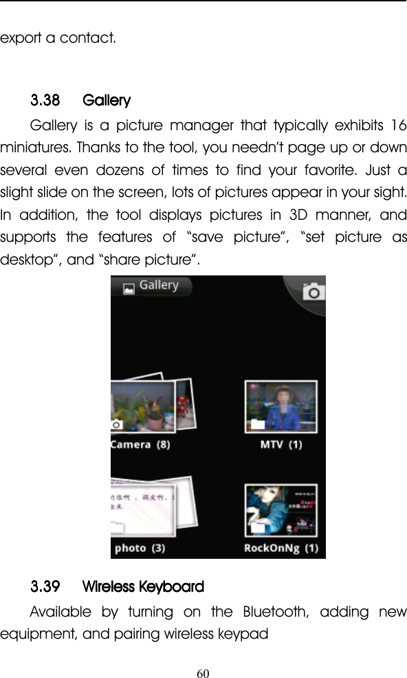 60export a contact.3.383.383.383.38 GalleryGalleryGalleryGalleryGallery is a picture manager that typically exhibits 16miniatures. Thanks to the tool, you needn ’ t page up or downseveral even dozens of times to find your favorite. Just aslight slide on the screen, lots of pictures appear in your sight.In addition, the tool displays pictures in 3D manner, andsupports the features of “ save picture ” , “ set picture asdesktop ” , and “ share picture ” .3.393.393.393.39 WirelessWirelessWirelessWireless KeyboardKeyboardKeyboardKeyboardAvailable by turning on the Bluetooth, adding newequipment, and pairing wireless keypad