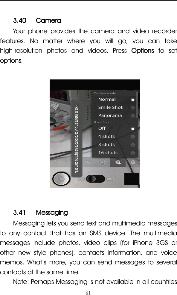 613.403.403.403.40 CameraCameraCameraCameraYour phone provides the camera and video recorderfeatures. No matter where you will go, you can takehigh-resolution photos and videos. Press OptionsOptionsOptionsOptions to setoptions.3.413.413.413.41 MessagingMessagingMessagingMessagingMessaging lets you send text and multimedia messagesto any contact that has an SMS device. The multimediamessages include photos, video clips (for iPhone 3GS orother new style phones), contacts information, and voicememos. What ’ s more, you can send messages to severalcontacts at the same time.Note: Perhaps Messaging is not available in all countries