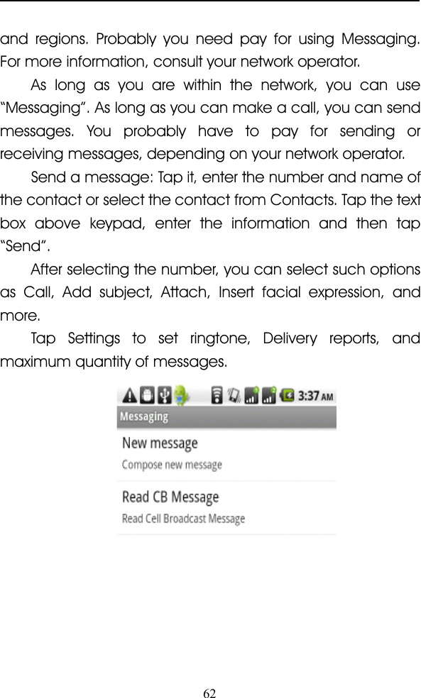 62and regions. Probably you need pay for using Messaging.For more information, consult your network operator.As long as you are within the network, you can use“ Messaging ” . As long as you can make a call, you can sendmessages. You probably have to pay for sending orreceiving messages, depending on your network operator.Send a message: Tapit,en ter the number and name ofthe contact or select the contact from Contacts. Tap the textbox above keypad, enter the information and then tap“ Send ” .After selecting the number, you can select such optionsas Call, Add subject, Attach, Insert facial expression, andmore.Tap Settings to set ringtone, Delivery reports, andmaximum quantity of messages.