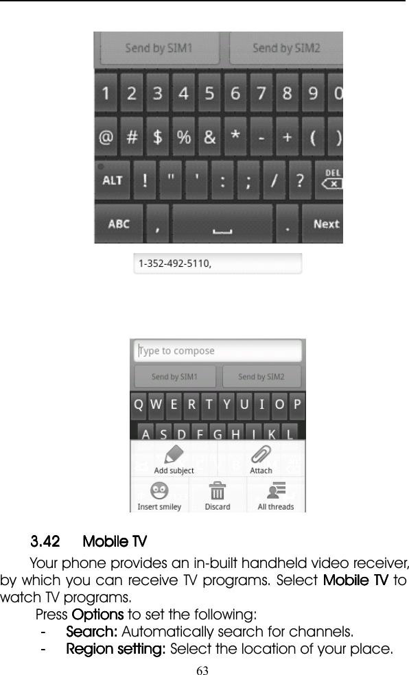 633.423.423.423.42 MobileMobileMobileMobile TVTVTVTVYour phone provides an in-built handheld video receiver,by which you can receive TV programs. Select MobileMobileMobileMobile TVTVTVTV towatch TV programs.Press OptionsOptionsOptionsOptions to set the following:---- Search:Search:Search:Search: Automatically search for channels.---- RegionRegionRegionRegion setting:setting:setting:setting: Select the location of your place.