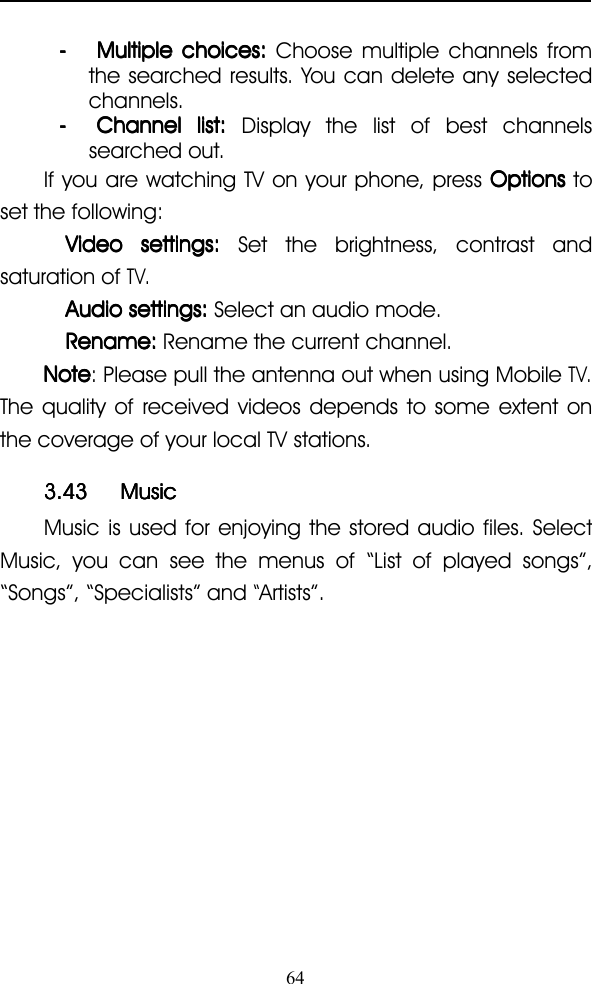 64---- MultipleMultipleMultipleMultiple choices:choices:choices:choices: Choose multiple channels fromthe searched results. You can delete any selectedchannels.---- ChannelChannelChannelChannel list:list:list:list: Display the l ist of best channelssearched out.If you are watching TV on your phone, press OptionsOptionsOptionsOptions toset the following:VideoVideoVideoVideo settings:settings:settings:settings: Set the brightness, contrast andsaturation ofTV.AudioAudioAudioAudio settings:settings:settings:settings: Select an audio mode.Rename:Rename:Rename:Rename: Rename the current channel.NoteNoteNoteNote : Please pull the antenna out when using MobileTV.The quality of received videos depends to some extent onthe coverage of your local TV stations.3.433.433.433.43 MusicMusicMusicMusicMusic is used for enjoying the stored audio files. SelectMusic, you can see the menus of “ List of played songs ” ,“ Songs ” , “ Specialists ” and“Artists ” .