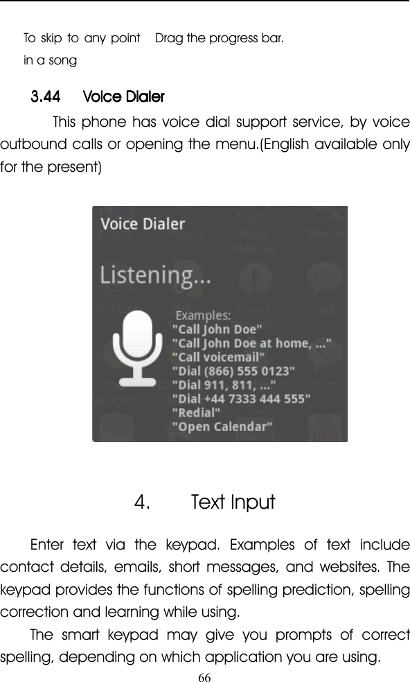 66To skip to any pointin a songDrag the progress bar.3.443.443.443.44 VoiceVoiceVoiceVoice DialerDialerDialerDialerThis phone has voice dial support service, by voiceoutbound calls or opening the menu.(English available onlyfor the present)4. Text InputEnter text via the keypad. Examples of text includecontact details, emails, short messages, and websites. Thekeypad provides the functions of spelling prediction, spellingcorrection and learning while using.The smart keypad may give you prompts of correctspelling, depending on which application you are using.