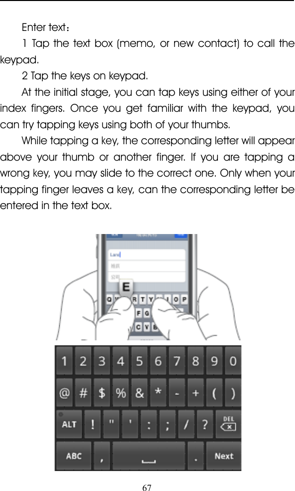 67Enter text ：1 Tap the text box (memo, or new contact) to call thekeypad.2 Tap the keys on keypad.At the initial stage, you can tap keys using either of yourindex fingers. Once you get familiar with the keypad, youcan try tapping keys using both of your thumbs.While tapping akey,the corresponding letter will appearabove your thumb or another finger. If you are tapping awrongkey,you may slide to the correct one. Only when yourtapping finger leaves akey,can the corresponding letter beentered in the text box.