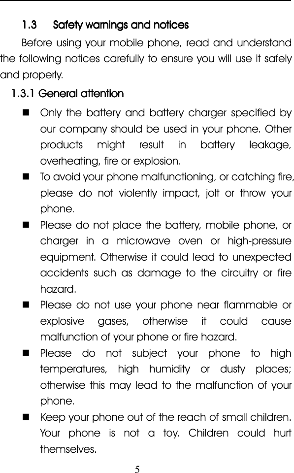 51.31.31.31.3 SafetySafetySafetySafety warningswarningswarningswarnings andandandand noticesnoticesnoticesnoticesBefore using your mobile phone, read and understandthe following notices carefully to ensure you will use it safelyand properly.1.3.11.3.11.3.11.3.1 GeneralGeneralGeneralGeneral attentionattentionattentionattention�Only the battery and battery charger specified byour company should be used in your phone. Otherproducts might result in battery leakage,overheating, fire or explosion.�To avoid your phone malfunctioning, or catching fire,please do not violently impact, jolt or throw yourphone.�Please do not place the battery, mobile phone, orcharger in a microwave oven or high-pressureequipment. Otherwise it could lead to unexpectedaccidents such as damage to the circuitry or firehazard.�Please do not use your phone near flammable orexplosive gases, otherwise it could causemalfunction of your phone or fire hazard.�Please do not subject your phone to hightemperatures, high humidity or dusty places;otherwise this may lead to the malfunction of yourphone.�Keep your phone out of the reach of small children.Your phone is not atoy.Children could hurtthemselves.