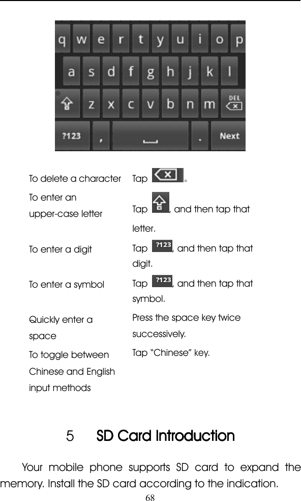 68To delete a characterTap 。To enter anupper-case letterTap , and then tap thatletter.To enter a digitTap , and then tap thatdigit.To enter a symbolTap , and then tap thatsymbol.Quickly enter aspacePress the space key twicesuccessively.To toggle betweenChinese and Englishinput methodsTap “ Chinese ”key.5SDSDSDSD CardCardCardCard IntroductionIntroductionIntroductionIntroductionYour mobile phone supports SD card to expand thememory. Install the SD card according to the indication.