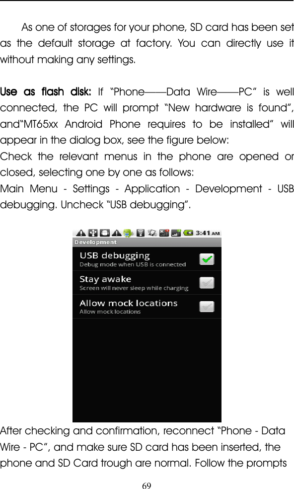 69As one of storages for your phone, SD card has been setas the default storage at factory. You can directly use itwithout making any settings.UseUseUseUse asasasas flashflashflashflash disk:disk:disk:disk: If “ Phone —— Data Wire —— PC ” is wellconnected, the PC will prompt “ New hardware is found ” ,and “ MT65xx Android Phone requires to be installed ” willappear in the dialog box, see the figure below:Check the relevant menus in the phone are opened orclosed, selecting one by one as follows:Main Menu - Settings - Application - Development - USBdebugging . Uncheck “ USB debugging ” .After checking and confirmation, reconnect “ Phone - DataWire - PC ” , and make sure SD card has been inser ted, thephone and SD Card trough are normal. Follow the prompts