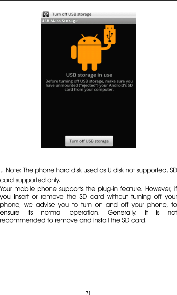 71。Note: The phone hard disk used as U disk not supported, SDcard supported only.Your mobile phone supports the plug-in feature. However, ifyou insert or remove the SD card without turning off yourphone, we advise you to turn on and off your phone, toensure its normal operation. Generally, it is notrecommended to remove and install the SD card.