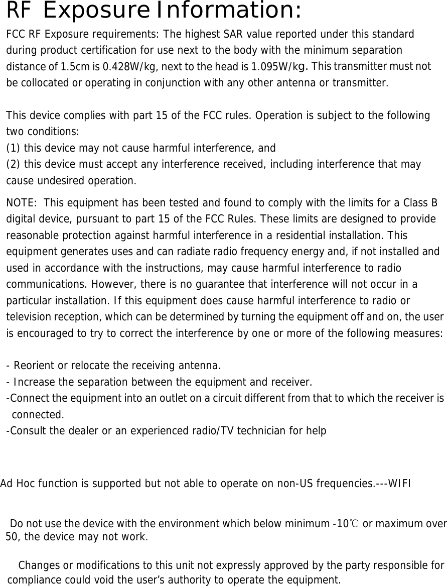  RF Exposure Information: FCC RF Exposure requirements: The highest SAR value reported under this standard during product certification for use next to the body with the minimum separation distance of 1.5cm is 0.428W/kg, next to the head is 1.095W/kg. This transmitter must not be collocated or operating in conjunction with any other antenna or transmitter.   This device complies with part 15 of the FCC rules. Operation is subject to the following two conditions: (1) this device may not cause harmful interference, and (2) this device must accept any interference received, including interference that may cause undesired operation.  NOTE:  This equipment has been tested and found to comply with the limits for a Class B digital device, pursuant to part 15 of the FCC Rules. These limits are designed to provide reasonable protection against harmful interference in a residential installation. This equipment generates uses and can radiate radio frequency energy and, if not installed and used in accordance with the instructions, may cause harmful interference to radio communications. However, there is no guarantee that interference will not occur in a particular installation. If this equipment does cause harmful interference to radio or television reception, which can be determined by turning the equipment off and on, the user is encouraged to try to correct the interference by one or more of the following measures:   - Reorient or relocate the receiving antenna. - Increase the separation between the equipment and receiver. -Connect the equipment into an outlet on a circuit different from that to which the receiver is connected. -Consult the dealer or an experienced radio/TV technician for help    Ad Hoc function is supported but not able to operate on non-US frequencies.---WIFI      Do not use the device with the environment which below minimum -10℃ or maximum over 50, the device may not work.        Changes or modifications to this unit not expressly approved by the party responsible for compliance could void the user’s authority to operate the equipment.       