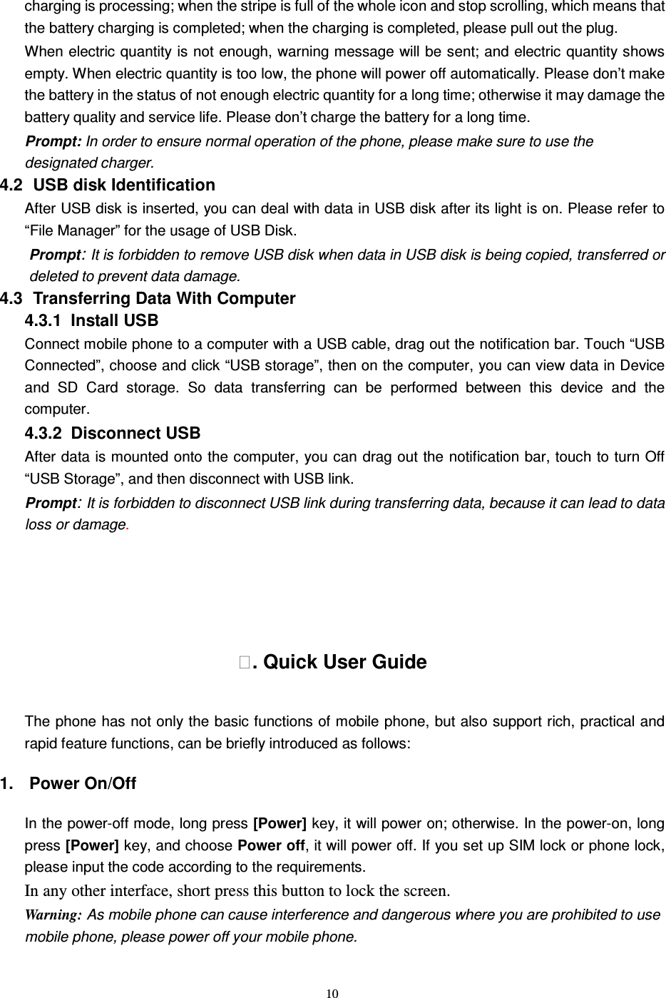   10 charging is processing; when the stripe is full of the whole icon and stop scrolling, which means that the battery charging is completed; when the charging is completed, please pull out the plug.       When electric quantity is not enough, warning message will be sent; and electric quantity shows empty. When electric quantity is too low, the phone will power off automatically. Please don’t make the battery in the status of not enough electric quantity for a long time; otherwise it may damage the battery quality and service life. Please don’t charge the battery for a long time.   Prompt: In order to ensure normal operation of the phone, please make sure to use the designated charger.  4.2   USB disk Identification After USB disk is inserted, you can deal with data in USB disk after its light is on. Please refer to “File Manager” for the usage of USB Disk.   Prompt: It is forbidden to remove USB disk when data in USB disk is being copied, transferred or deleted to prevent data damage. 4.3   Transferring Data With Computer   4.3.1   Install USB Connect mobile phone to a computer with a USB cable, drag out the notification bar. Touch “USB Connected”, choose and click “USB storage”, then on the computer, you can view data in Device and  SD  Card  storage.  So  data  transferring  can  be  performed  between  this  device  and  the computer. 4.3.2   Disconnect USB   After data is mounted onto the computer, you can drag out the notification bar, touch to turn Off “USB Storage”, and then disconnect with USB link. Prompt: It is forbidden to disconnect USB link during transferring data, because it can lead to data loss or damage.    . Quick User Guide The phone has not only the basic functions of mobile phone, but also support rich, practical and rapid feature functions, can be briefly introduced as follows: 1.  Power On/Off   In the power-off mode, long press [Power] key, it will power on; otherwise. In the power-on, long press [Power] key, and choose Power off, it will power off. If you set up SIM lock or phone lock, please input the code according to the requirements. In any other interface, short press this button to lock the screen. Warning: As mobile phone can cause interference and dangerous where you are prohibited to use mobile phone, please power off your mobile phone. 