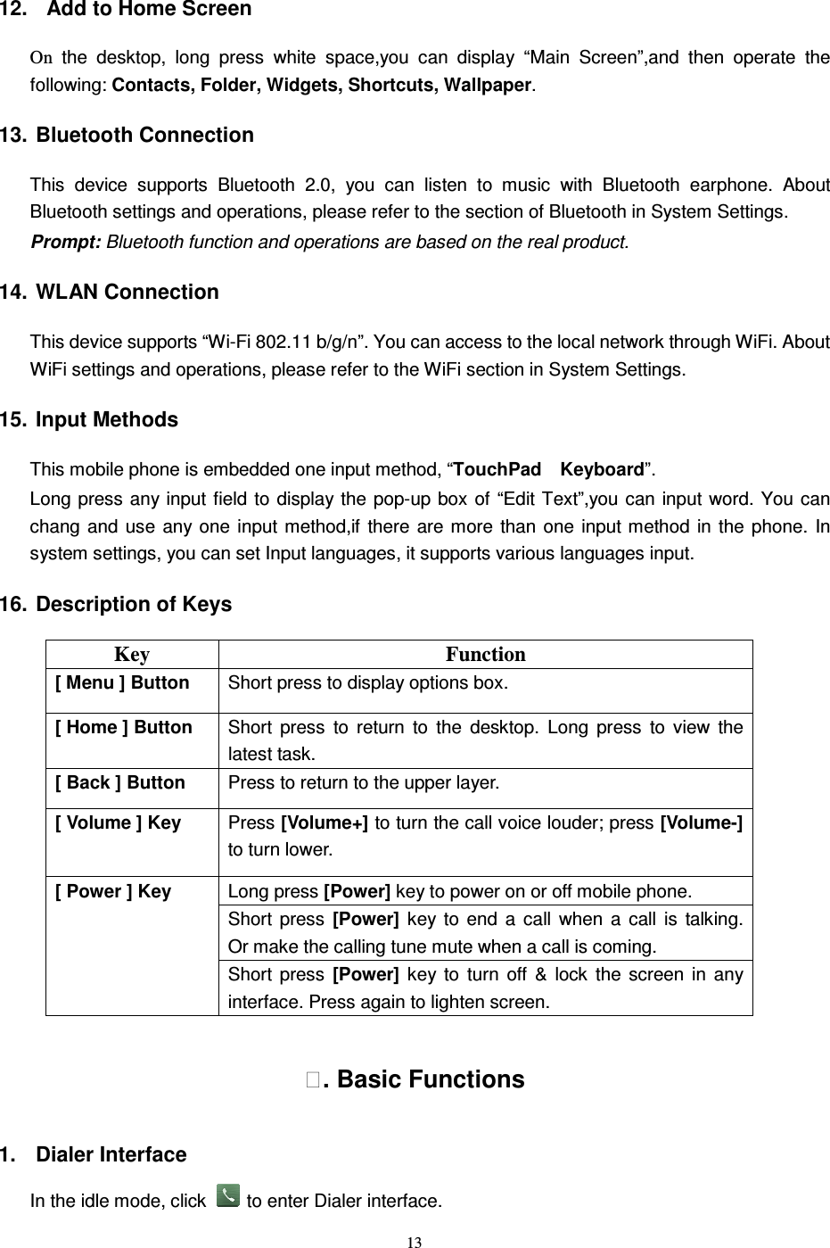   13 12.   Add to Home Screen On  the  desktop,  long  press  white  space,you  can  display  “Main  Screen”,and  then  operate  the following: Contacts, Folder, Widgets, Shortcuts, Wallpaper. 13. Bluetooth Connection This  device  supports  Bluetooth  2.0,  you  can  listen  to  music  with  Bluetooth  earphone.  About Bluetooth settings and operations, please refer to the section of Bluetooth in System Settings. Prompt: Bluetooth function and operations are based on the real product. 14. WLAN Connection   This device supports “Wi-Fi 802.11 b/g/n”. You can access to the local network through WiFi. About WiFi settings and operations, please refer to the WiFi section in System Settings. 15. Input Methods This mobile phone is embedded one input method, “TouchPad    Keyboard”. Long press any input field to  display the pop-up box of “Edit Text”,you can input word.  You can chang  and  use  any one  input method,if  there  are  more than  one  input method  in  the  phone.  In system settings, you can set Input languages, it supports various languages input.     16. Description of Keys Key  Function [ Menu ] Button  Short press to display options box. [ Home ] Button  Short  press  to  return  to  the  desktop. Long  press  to  view  the latest task.     [ Back ] Button  Press to return to the upper layer. [ Volume ] Key  Press [Volume+] to turn the call voice louder; press [Volume-] to turn lower.   Long press [Power] key to power on or off mobile phone. Short  press  [Power]  key  to  end  a  call  when  a  call  is  talking.   Or make the calling tune mute when a call is coming. [ Power ] Key Short  press  [Power]  key  to  turn  off  &amp;  lock  the  screen  in  any interface. Press again to lighten screen. . Basic Functions 1.  Dialer Interface In the idle mode, click  to enter Dialer interface. 