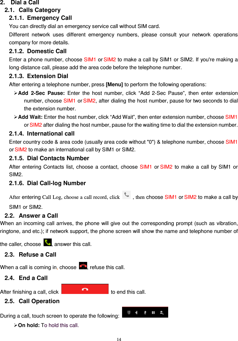   14  2.  Dial a Call 2.1.  Calls Category 2.1.1.  Emergency Call You can directly dial an emergency service call without SIM card.   Different  network  uses  different  emergency  numbers,  please  consult  your  network  operations company for more details.     2.1.2.  Domestic Call     Enter a phone number, choose SIM1 or SIM2 to make a call by SIM1 or SIM2. If you&apos;re making a long-distance call, please add the area code before the telephone number. 2.1.3.  Extension Dial After entering a telephone number, press [Menu] to perform the following operations:  Add  2-Sec  Pause: Enter  the  host  number,  click  “Add  2-Sec  Pause”,  then  enter  extension number, choose SIM1 or SIM2, after dialing the host number, pause for two seconds to dial the extension number.  Add Wait: Enter the host number, click “Add Wait”, then enter extension number, choose SIM1 or SIM2 after dialing the host number, pause for the waiting time to dial the extension number. 2.1.4.  International call Enter country code &amp; area code (usually area code without &quot;0&quot;) &amp; telephone number, choose SIM1 or SIM2 to make an international call by SIM1 or SIM2.     2.1.5.  Dial Contacts Number After  entering  Contacts  list, choose  a  contact,  choose  SIM1  or SIM2  to  make a  call  by  SIM1  or SIM2.     2.1.6.  Dial Call-log Number After entering Call Log, choose a call record, click   , then choose SIM1 or SIM2 to make a call by SIM1 or SIM2.   2.2.  Answer a Call When an incoming call arrives, the  phone will give out the corresponding prompt (such as vibration, ringtone, and etc.); if network support, the phone screen will show the name and telephone number of the caller, choose  , answer this call.2.3.  Refuse a Call When a call is coming in, choose  , refuse this call.2.4.  End a Call After finishing a call, click    to end this call.   2.5.  Call Operation During a call, touch screen to operate the following: On hold: To hold this call. 