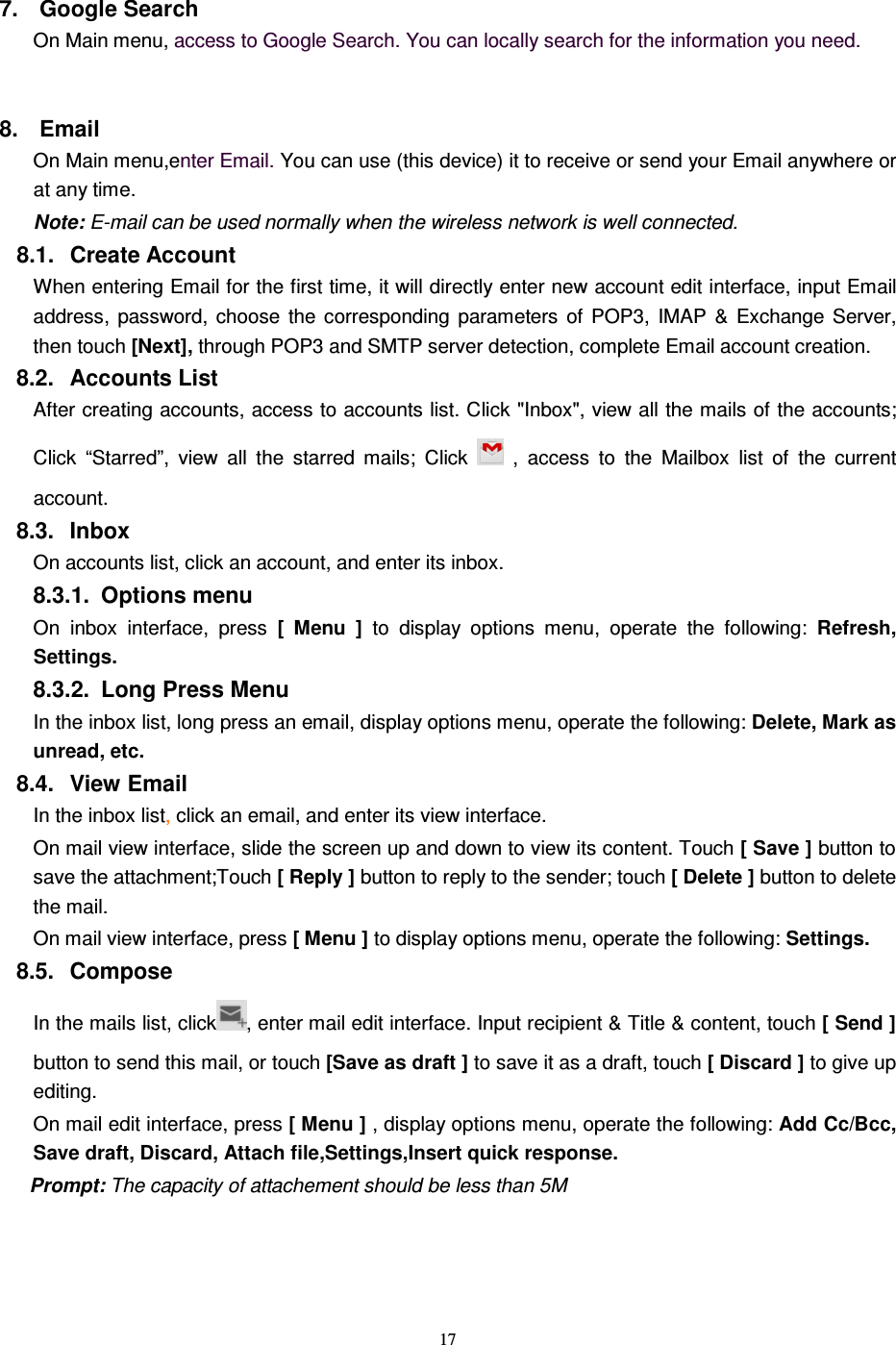   17 7.  Google Search On Main menu, access to Google Search. You can locally search for the information you need.  8.  Email   On Main menu,enter Email. You can use (this device) it to receive or send your Email anywhere or at any time.   Note: E-mail can be used normally when the wireless network is well connected.    8.1.  Create Account When entering Email for the first time, it will directly enter new account edit interface, input Email address,  password,  choose  the  corresponding  parameters  of  POP3,  IMAP  &amp;  Exchange  Server, then touch [Next], through POP3 and SMTP server detection, complete Email account creation.   8.2.  Accounts List After creating accounts, access to accounts list. Click &quot;Inbox&quot;, view all the mails of the accounts; Click  “Starred”,  view  all  the  starred  mails;  Click    ,  access  to  the  Mailbox  list  of  the  current account. 8.3.  Inbox On accounts list, click an account, and enter its inbox. 8.3.1.  Options menu On inbox  interface,  press  [  Menu  ]  to  display  options  menu,  operate  the  following:  Refresh, Settings. 8.3.2.  Long Press Menu In the inbox list, long press an email, display options menu, operate the following: Delete, Mark as unread, etc. 8.4.  View Email In the inbox list, click an email, and enter its view interface. On mail view interface, slide the screen up and down to view its content. Touch [ Save ] button to save the attachment;Touch [ Reply ] button to reply to the sender; touch [ Delete ] button to delete the mail. On mail view interface, press [ Menu ] to display options menu, operate the following: Settings. 8.5.  Compose In the mails list, click , enter mail edit interface. Input recipient &amp; Title &amp; content, touch [ Send ] button to send this mail, or touch [Save as draft ] to save it as a draft, touch [ Discard ] to give up editing. On mail edit interface, press [ Menu ] , display options menu, operate the following: Add Cc/Bcc, Save draft, Discard, Attach file,Settings,Insert quick response. Prompt: The capacity of attachement should be less than 5M  