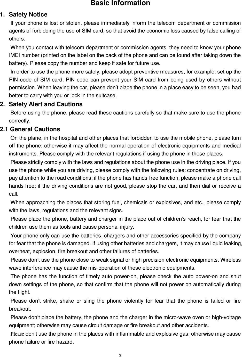   2 Basic Information 1.  Safety Notice   If your phone is lost or stolen, please immediately inform the telecom department or commission agents of forbidding the use of SIM card, so that avoid the economic loss caused by false calling of others.      When you contact with telecom department or commission agents, they need to know your phone IMEI number (printed on the label on the back of the phone and can be found after taking down the battery). Please copy the number and keep it safe for future use.   In order to use the phone more safely, please adopt preventive measures, for example: set up the PIN  code  of  SIM card,  PIN code  can  prevent  your  SIM card  from  being  used  by others without permission. When leaving the car, please don’t place the phone in a place easy to be seen, you had better to carry with you or lock in the suitcase.     2.  Safety Alert and Cautions Before using the phone, please read these cautions carefully so that make sure to use the phone correctly.   2.1 General Cautions On the plane, in the hospital and other places that forbidden to use the mobile phone, please turn off the phone; otherwise it may affect the normal operation of electronic equipments and medical instruments. Please comply with the relevant regulations if using the phone in these places,   Please strictly comply with the laws and regulations about the phone use in the driving place. If you use the phone while you are driving, please comply with the following rules: concentrate on driving, pay attention to the road conditions; if the phone has hands-free function, please make a phone call hands-free; if the driving conditions are not good, please stop the car, and then dial or receive a call.   When approaching the places that storing fuel, chemicals or explosives, and etc., please comply with the laws, regulations and the relevant signs.   Please place the phone, battery and charger in the place out of children’s reach, for fear that the children use them as tools and cause personal injury.   Your phone only can use the batteries, chargers and other accessories specified by the company for fear that the phone is damaged. If using other batteries and chargers, it may cause liquid leaking, overheat, explosion, fire breakout and other failures of batteries.   Please don’t use the phone close to weak signal or high precision electronic equipments. Wireless wave interference may cause the mis-operation of these electronic equipments.   The phone has the function of  timely  auto power-on, please check the auto power-on  and shut down settings of the phone, so that confirm that the phone will not power on automatically during the flight.   Please  don’t  strike,  shake  or  sling  the  phone  violently  for  fear  that  the  phone  is  failed  or  fire breakout.   Please don’t place the battery, the phone and the charger in the micro-wave oven or high-voltage equipment; otherwise may cause circuit damage or fire breakout and other accidents.   Please don’t use the phone in the places with inflammable and explosive gas; otherwise may cause phone failure or fire hazard.   