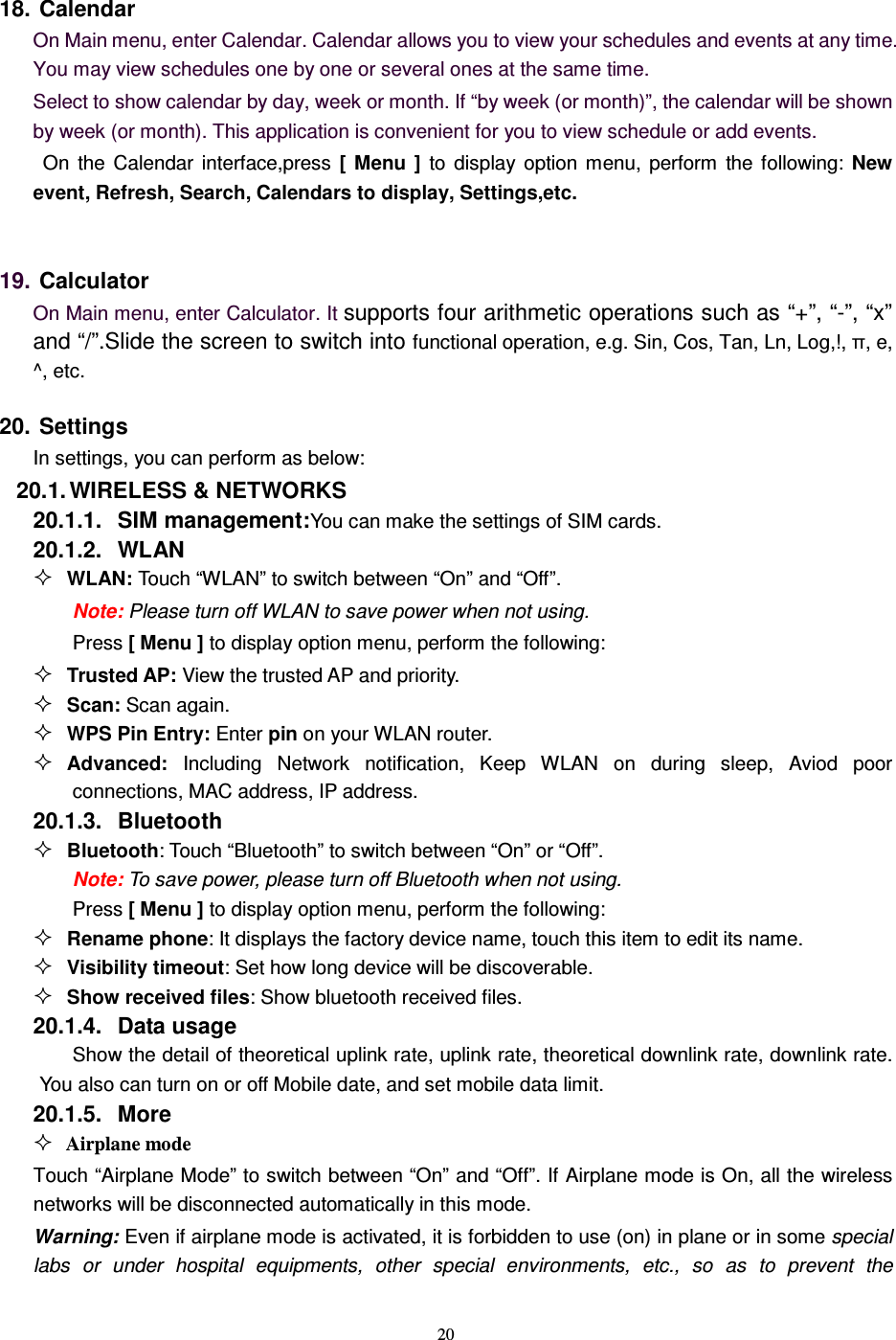   20 18. Calendar On Main menu, enter Calendar. Calendar allows you to view your schedules and events at any time. You may view schedules one by one or several ones at the same time.   Select to show calendar by day, week or month. If “by week (or month)”, the calendar will be shown by week (or month). This application is convenient for you to view schedule or add events.   On  the  Calendar  interface,press  [  Menu  ]  to  display  option  menu,  perform  the  following:  New event, Refresh, Search, Calendars to display, Settings,etc.  19. Calculator  On Main menu, enter Calculator. It supports four arithmetic operations such as “+”, “-”, “x” and “/”.Slide the screen to switch into functional operation, e.g. Sin, Cos, Tan, Ln, Log,!, π, e,   ^, etc. 20. Settings In settings, you can perform as below:   20.1. WIRELESS &amp; NETWORKS 20.1.1.  SIM management:You can make the settings of SIM cards. 20.1.2.  WLAN  WLAN: Touch “WLAN” to switch between “On” and “Off”. Note: Please turn off WLAN to save power when not using. Press [ Menu ] to display option menu, perform the following:  Trusted AP: View the trusted AP and priority.  Scan: Scan again.  WPS Pin Entry: Enter pin on your WLAN router.  Advanced:  Including  Network  notification,  Keep  WLAN  on  during  sleep,  Aviod  poor connections, MAC address, IP address. 20.1.3.  Bluetooth  Bluetooth: Touch “Bluetooth” to switch between “On” or “Off”. Note: To save power, please turn off Bluetooth when not using. Press [ Menu ] to display option menu, perform the following:  Rename phone: It displays the factory device name, touch this item to edit its name.  Visibility timeout: Set how long device will be discoverable.  Show received files: Show bluetooth received files. 20.1.4.  Data usage Show the detail of theoretical uplink rate, uplink rate, theoretical downlink rate, downlink rate. You also can turn on or off Mobile date, and set mobile data limit. 20.1.5.  More  Airplane mode Touch “Airplane Mode” to switch between “On” and “Off”. If Airplane mode is On, all the wireless networks will be disconnected automatically in this mode. Warning: Even if airplane mode is activated, it is forbidden to use (on) in plane or in some special labs  or  under  hospital  equipments,  other  special  environments,  etc.,  so  as  to  prevent  the 