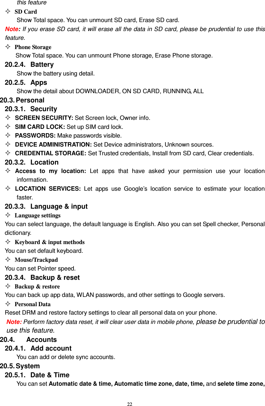   22 this feature  SD Card Show Total space. You can unmount SD card, Erase SD card. Note: If you erase SD card, it will erase all the data in SD card, please be prudential to use this feature.  Phone Storage Show Total space. You can unmount Phone storage, Erase Phone storage. 20.2.4.  Battery Show the battery using detail. 20.2.5.  Apps Show the detail about DOWNLOADER, ON SD CARD, RUNNING, ALL 20.3. Personal 20.3.1.  Security  SCREEN SECURITY: Set Screen lock, Owner info.  SIM CARD LOCK: Set up SIM card lock.  PASSWORDS: Make passwords visible.  DEVICE ADMINISTRATION: Set Device administrators, Unknown sources.  CREDENTIAL STORAGE: Set Trusted credentials, Install from SD card, Clear credentials. 20.3.2.  Location  Access  to  my  location:  Let  apps  that  have  asked  your  permission  use  your  location information.  LOCATION  SERVICES:  Let  apps  use  Google’s  location  service  to  estimate  your  location faster. 20.3.3.  Language &amp; input  Language settings You can select language, the default language is English. Also you can set Spell checker, Personal dictionary.  Keyboard &amp; input methods You can set default keyboard.  Mouse/Trackpad You can set Pointer speed. 20.3.4.  Backup &amp; reset  Backup &amp; restore You can back up app data, WLAN passwords, and other settings to Google servers.  Personal Data Reset DRM and restore factory settings to clear all personal data on your phone. Note: Perform factory data reset, it will clear user data in mobile phone, please be prudential to use this feature. 20.4.       Accounts 20.4.1.  Add account You can add or delete sync accounts. 20.5. System 20.5.1.  Date &amp; Time You can set Automatic date &amp; time, Automatic time zone, date, time, and selete time zone, 