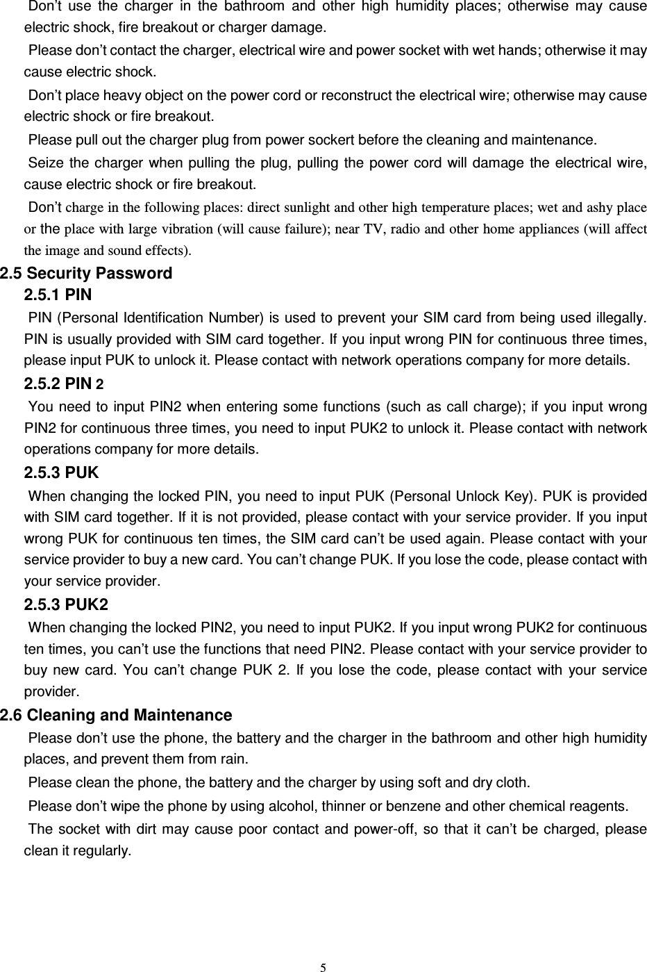   5 Don’t  use  the  charger  in  the  bathroom  and  other  high  humidity  places;  otherwise  may  cause electric shock, fire breakout or charger damage.   Please don’t contact the charger, electrical wire and power socket with wet hands; otherwise it may cause electric shock.   Don’t place heavy object on the power cord or reconstruct the electrical wire; otherwise may cause electric shock or fire breakout.   Please pull out the charger plug from power sockert before the cleaning and maintenance.   Seize the charger when pulling  the plug,  pulling the  power cord  will damage  the electrical wire, cause electric shock or fire breakout.   Don’t charge in the following places: direct sunlight and other high temperature places; wet and ashy place or the place with large vibration (will cause failure); near TV, radio and other home appliances (will affect the image and sound effects). 2.5 Security Password 2.5.1 PIN   PIN (Personal Identification Number) is used to prevent your SIM card from being used illegally. PIN is usually provided with SIM card together. If you input wrong PIN for continuous three times, please input PUK to unlock it. Please contact with network operations company for more details.   2.5.2 PIN 2 You need to input PIN2 when entering some functions (such as call charge); if you input  wrong PIN2 for continuous three times, you need to input PUK2 to unlock it. Please contact with network operations company for more details. 2.5.3 PUK When changing the locked PIN, you need to input PUK (Personal Unlock Key). PUK is provided with SIM card together. If it is not provided, please contact with your service provider. If you input wrong PUK for continuous ten times, the SIM card can’t be used again. Please contact with your service provider to buy a new card. You can’t change PUK. If you lose the code, please contact with your service provider.   2.5.3 PUK2       When changing the locked PIN2, you need to input PUK2. If you input wrong PUK2 for continuous ten times, you can’t use the functions that need PIN2. Please contact with your service provider to buy  new  card.  You  can’t  change  PUK  2.  If  you lose  the  code,  please  contact  with  your  service provider. 2.6 Cleaning and Maintenance Please don’t use the phone, the battery and the charger in the bathroom and other high humidity places, and prevent them from rain.   Please clean the phone, the battery and the charger by using soft and dry cloth.   Please don’t wipe the phone by using alcohol, thinner or benzene and other chemical reagents.   The socket with dirt  may  cause  poor contact  and  power-off, so  that  it can’t be  charged, please clean it regularly.     