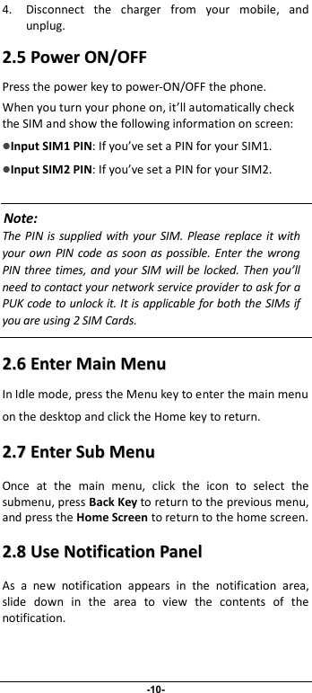                              -10- 4. Disconnect  the  charger  from  your  mobile,  and unplug.   22..55  PPoowweerr  OONN//OOFFFF  Press the power key to power-ON/OFF the phone. When you turn your phone on, it’ll automatically check the SIM and show the following information on screen: Input SIM1 PIN: If you’ve set a PIN for your SIM1.  Input SIM2 PIN: If you’ve set a PIN for your SIM2.  Note: The  PIN is supplied  with  your SIM.  Please replace  it  with your  own PIN code as soon  as possible.  Enter  the wrong PIN  three times,  and your  SIM will be locked. Then you’ll need to contact your network service provider to ask for a PUK code to unlock it. It is applicable for both the SIMs if you are using 2 SIM Cards.    22..66  EEnntteerr  MMaaiinn  MMeennuu  In Idle mode, press the Menu key to enter the main menu on the desktop and click the Home key to return. 22..77  EEnntteerr  SSuubb  MMeennuu  Once  at  the  main  menu,  click  the  icon  to  select  the submenu, press Back Key to return to the previous menu, and press the Home Screen to return to the home screen. 22..88  UUssee  NNoottiiffiiccaattiioonn  PPaanneell  As  a  new  notification  appears  in  the  notification  area, slide  down  in  the  area  to  view  the  contents  of  the notification.   