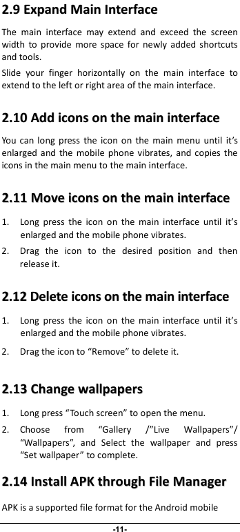                              -11- 22..99  EExxppaanndd  MMaaiinn  IInntteerrffaaccee    The  main  interface  may  extend  and  exceed  the  screen width  to  provide  more  space  for  newly  added  shortcuts and tools.   Slide  your  finger  horizontally  on  the  main  interface  to extend to the left or right area of the main interface. 22..1100  AAdddd  iiccoonnss  oonn  tthhee  mmaaiinn  iinntteerrffaaccee  You  can  long  press  the  icon  on  the  main  menu  until  it’s enlarged  and  the  mobile  phone  vibrates, and  copies  the icons in the main menu to the main interface. 22..1111  MMoovvee  iiccoonnss  oonn  tthhee  mmaaiinn  iinntteerrffaaccee  1. Long  press  the  icon  on  the  main  interface  until  it’s enlarged and the mobile phone vibrates. 2. Drag  the  icon  to  the  desired  position  and  then release it.   22..1122  DDeelleettee  iiccoonnss  oonn  tthhee  mmaaiinn  iinntteerrffaaccee  1. Long  press  the  icon  on  the  main  interface  until  it’s enlarged and the mobile phone vibrates.   2. Drag the icon to “Remove” to delete it.   22..1133  CChhaannggee  wwaallllppaappeerrss  1. Long press “Touch screen” to open the menu. 2. Choose  from  “Gallery  /”Live  Wallpapers”/ “Wallpapers”,  and  Select  the  wallpaper  and  press “Set wallpaper” to complete.   22..1144  IInnssttaallll  AAPPKK  tthhrroouugghh  FFiillee  MMaannaaggeerr  APK is a supported file format for the Android mobile 