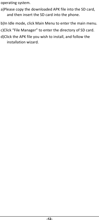                              -12- operating system. a)Please copy the downloaded APK file into the SD card, and then insert the SD card into the phone.   b)In Idle mode, click Main Menu to enter the main menu. c)Click “File Manager” to enter the directory of SD card. d)Click the APK file you wish to install, and follow the installation wizard. 