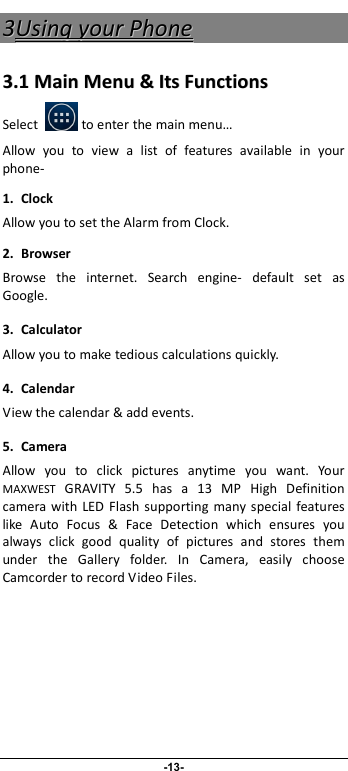                              -13- 33UUssiinngg  yyoouurr  PPhhoonnee  33..11  MMaaiinn  MMeennuu  &amp;&amp;  IIttss  FFuunnccttiioonnss  Select            to enter the main menu… Allow  you  to  view  a  list  of  features  available  in  your phone-   1. Clock Allow you to set the Alarm from Clock. 2.  Browser Browse  the  internet.  Search  engine-  default  set  as Google. 3.  Calculator Allow you to make tedious calculations quickly. 4.  Calendar View the calendar &amp; add events. 5.  Camera Allow  you  to  click  pictures  anytime  you  want.  Your MAXWEST  GRAVITY  5.5  has  a  13  MP  High  Definition camera with  LED  Flash  supporting  many  special  features like  Auto  Focus  &amp;  Face  Detection  which  ensures  you always  click  good  quality  of  pictures  and  stores  them under  the  Gallery  folder.  In  Camera,  easily  choose Camcorder to record Video Files.  