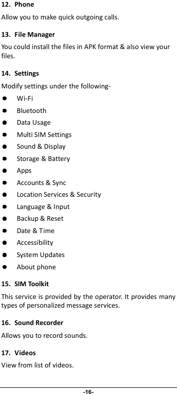                              -16- 12.  Phone Allow you to make quick outgoing calls. 13.  File Manager You could install the files in APK format &amp; also view your files. 14.  Settings Modify settings under the following-  Wi-Fi  Bluetooth  Data Usage  Multi SIM Settings  Sound &amp; Display  Storage &amp; Battery  Apps  Accounts &amp; Sync  Location Services &amp; Security  Language &amp; Input  Backup &amp; Reset  Date &amp; Time  Accessibility  System Updates  About phone 15.  SIM Toolkit This service is provided by the operator. It provides many types of personalized message services. 16.  Sound Recorder  Allows you to record sounds. 17.  Videos View from list of videos.  