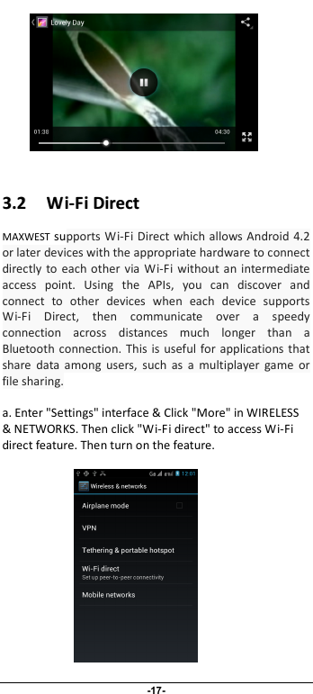                              -17-            33..22      WWii--FFii  DDiirreecctt  MAXWEST supports Wi-Fi Direct which allows Android  4.2 or later devices with the appropriate hardware to connect directly  to  each other via Wi-Fi  without  an  intermediate access  point.  Using  the  APIs,  you  can  discover  and connect  to  other  devices  when  each  device  supports Wi-Fi  Direct,  then  communicate  over  a  speedy connection  across  distances  much  longer  than  a Bluetooth connection.  This  is useful  for  applications  that share  data  among  users,  such  as  a  multiplayer  game  or file sharing.  a. Enter &quot;Settings&quot; interface &amp; Click &quot;More&quot; in WIRELESS &amp; NETWORKS. Then click &quot;Wi-Fi direct&quot; to access Wi-Fi direct feature. Then turn on the feature.               