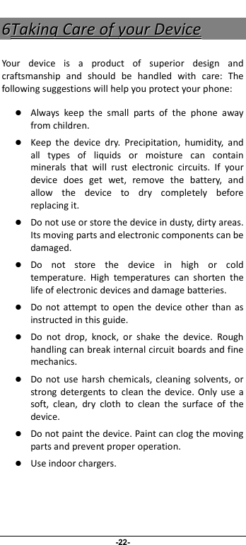                              -22- 66TTaakkiinngg  CCaarree  ooff  yyoouurr  DDeevviiccee  Your  device  is  a  product  of  superior  design  and craftsmanship  and  should  be  handled  with  care:  The following suggestions will help you protect your phone:    Always  keep  the  small  parts  of  the  phone  away from children.    Keep  the  device  dry.  Precipitation,  humidity,  and all  types  of  liquids  or  moisture  can  contain minerals  that  will  rust  electronic  circuits.  If  your device  does  get  wet,  remove  the  battery,  and allow  the  device  to  dry  completely  before replacing it.    Do not use or store the device in dusty, dirty areas. Its moving parts and electronic components can be damaged.  Do  not  store  the  device  in  high  or  cold temperature.  High  temperatures  can  shorten  the life of electronic devices and damage batteries.  Do  not attempt  to open  the  device other than  as instructed in this guide.  Do  not  drop,  knock,  or  shake  the  device.  Rough handling can break internal circuit boards and fine mechanics.    Do  not  use  harsh  chemicals, cleaning  solvents,  or strong  detergents  to  clean  the  device.  Only  use  a soft,  clean,  dry  cloth  to  clean  the  surface  of  the device.  Do not paint the device. Paint can clog the moving parts and prevent proper operation.    Use indoor chargers.   