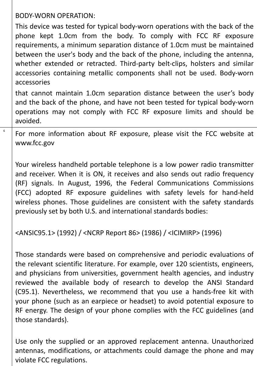  BODY-WORN OPERATION: This device was tested for typical body-worn operations with the back of the phone  kept  1.0cm  from  the  body.  To  comply  with  FCC  RF  exposure requirements, a minimum separation distance of 1.0cm must be maintained between the user&apos;s body and the back of the phone, including the antenna, whether  extended  or  retracted.  Third-party  belt-clips,  holsters  and  similar accessories  containing  metallic  components  shall  not  be  used.  Body-worn accessories that  cannot  maintain  1.0cm  separation  distance  between  the  user’s  body and the back of the phone, and have not been tested for typical body-worn operations  may  not  comply  with  FCC  RF  exposure  limits  and  should  be avoided. 6 For  more  information  about  RF  exposure,  please  visit  the  FCC  website  at www.fcc.gov  Your wireless handheld portable telephone is a low power radio transmitter and  receiver. When  it is ON, it receives and also  sends  out  radio frequency (RF)  signals.  In  August,  1996,  the  Federal  Communications  Commissions (FCC)  adopted  RF  exposure  guidelines  with  safety  levels  for  hand-held wireless  phones.  Those  guidelines  are  consistent  with  the  safety  standards previously set by both U.S. and international standards bodies:  &lt;ANSIC95.1&gt; (1992) / &lt;NCRP Report 86&gt; (1986) / &lt;ICIMIRP&gt; (1996)  Those  standards were based on comprehensive and periodic evaluations of the relevant scientific literature. For example, over 120 scientists, engineers, and  physicians from universities, government health  agencies, and  industry reviewed  the  available  body  of  research  to  develop  the  ANSI  Standard (C95.1).  Nevertheless,  we  recommend  that  you  use  a  hands-free  kit  with your phone (such as an earpiece or headset) to avoid potential exposure to RF energy. The design of your phone complies with the FCC guidelines (and those standards).  Use  only  the  supplied  or  an  approved  replacement  antenna.  Unauthorized antennas,  modifications, or attachments could damage the phone  and may violate FCC regulations.  