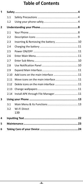                              -3- Table of Contents 1 Safety...........................................................................4 1.1 Safety Precautions................................................4 1.2 Using your phone safely.........................................4 2 Understanding your Phone.............................................8 2.1 Your Phone........................................................... 8 2.2 Description Icons..................................................9 2.3 Inserting &amp; Removing the battery...........................10 2.4 Charging the battery.............................................11 2.5 Power ON/OFF..................................................... 11 2.6 Enter Main Menu..................................................11 2.7 Enter Sub Menu.................................................... 10 2.8 Use Notification Panel...........................................10 2.9 Expand Main Interface...........................................11 2.10 Add icons on the main interface.............................11 2.11 Move icons on the main interface...........................11 2.12 Delete icons on the main interface...........................11 2.13 Change wallpapers................................................11 2.14 Install APK through File Manager............................11 3 Using your Phone..........................................................13 3.1 Main Menu &amp; Its Functions....................................13 3.2 Wi-Fi Direct  139 4 Inputting Text................................................................22 5 Maintenance.................................................................23 6 Taking Care of your Device.............................................24  