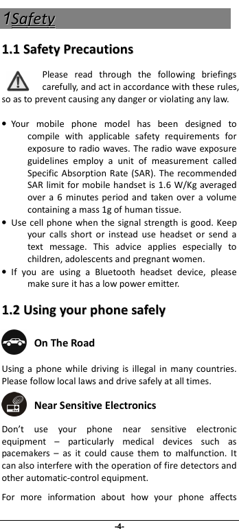                              -4- 11SSaaffeettyy  11..11  SSaaffeettyy  PPrreeccaauuttiioonnss  Please  read  through  the  following  briefings carefully, and act in accordance with these rules, so as to prevent causing any danger or violating any law.  •  Your  mobile  phone  model  has  been  designed  to compile  with  applicable  safety  requirements  for exposure to radio waves. The radio wave exposure guidelines  employ  a  unit  of  measurement  called Specific  Absorption Rate  (SAR).  The recommended SAR limit for mobile handset is 1.6 W/Kg averaged over a  6  minutes period  and  taken  over  a  volume containing a mass 1g of human tissue. •  Use  cell phone when the signal strength is good. Keep your  calls  short  or  instead  use  headset  or  send  a text  message.  This  advice  applies  especially  to children, adolescents and pregnant women. •  If  you  are  using  a  Bluetooth  headset  device,  please make sure it has a low power emitter. 11..22  UUssiinngg  yyoouurr  pphhoonnee  ssaaffeellyy   On The Road Using  a  phone  while  driving  is  illegal  in  many  countries. Please follow local laws and drive safely at all times.  Near Sensitive Electronics  Don’t  use  your  phone  near  sensitive  electronic equipment  –  particularly  medical  devices  such  as pacemakers  –  as  it  could  cause  them  to  malfunction.  It can also interfere with the operation of fire detectors and other automatic-control equipment.   For  more  information  about  how  your  phone  affects 