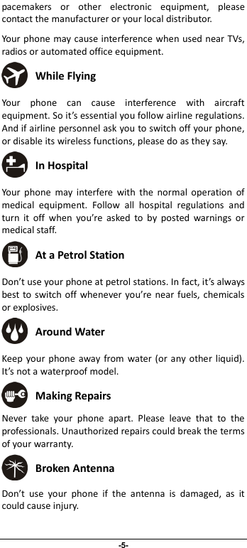                              -5- pacemakers  or  other  electronic  equipment,  please contact the manufacturer or your local distributor. Your phone may cause interference when used near TVs, radios or automated office equipment.  While Flying Your  phone  can  cause  interference  with  aircraft equipment. So it’s essential you follow airline regulations. And if airline personnel ask you to switch off your phone, or disable its wireless functions, please do as they say.  In Hospital Your  phone  may  interfere  with  the  normal  operation  of medical  equipment.  Follow  all  hospital  regulations  and turn  it  off  when  you’re  asked  to  by  posted  warnings  or medical staff.    At a Petrol Station Don’t use your phone at petrol stations. In fact, it’s always best to switch off whenever you’re near fuels, chemicals or explosives.  Around Water Keep your phone  away from  water (or  any other liquid). It’s not a waterproof model.      Making Repairs Never  take  your  phone  apart.  Please  leave  that  to  the professionals. Unauthorized repairs could break the terms of your warranty.  Broken Antenna Don’t  use  your  phone  if  the  antenna  is  damaged,  as  it could cause injury.   