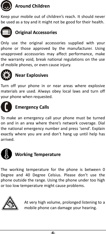                              -6-  Around Children Keep your mobile out of children’s reach. It should never be used as a toy and it might not be good for their health.    Original Accessories Only  use  the  original  accessories  supplied  with  your phone  or  those  approved  by  the  manufacturer.  Using unapproved  accessories  may  affect  performance,  make the warranty void, break  national regulations on the  use of mobile phones, or even cause injury.  Near Explosives  Turn  off  your  phone  in  or  near  areas  where  explosive materials  are  used.  Always  obey  local  laws  and  turn  off your phone when requested.  Emergency Calls To  make  an  emergency  call  your  phone  must  be  turned on  and  in  an  area  where  there’s  network  coverage. Dial the national emergency number and press ‘send’. Explain exactly  where  you are  and  don’t  hang  up  until  help  has arrived.  Working Temperature The  working  temperature  for  the  phone  is  between  0 Degree  and  40  Degree  Celsius.  Please  don’t  use  the phone outside the range. Using the phone under too high or too low temperature might cause problems.  At very high volume, prolonged listening to a mobile phone can damage your hearing. 