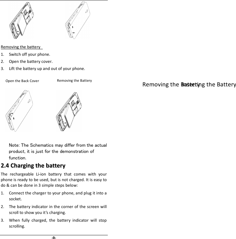                              -9-              Removing the battery   1. Switch off your phone. 2. Open the battery cover.   3. Lift the battery up and out of your phone.                   Note: The Schematics may differ from the actual product, it is just for the demonstration of function. 22..44  CChhaarrggiinngg  tthhee  bbaatttteerryy  The  rechargeable  Li-ion  battery  that  comes  with  your phone is ready to be used, but is not charged. It is easy to do &amp; can be done in 3 simple steps below:   1. Connect the charger to your phone, and plug it into a socket.   2. The battery indicator in the corner of the screen will scroll to show you it’s charging.   3. When  fully  charged,  the  battery  indicator  will  stop scrolling.     Inserting the Battery   Removing the Battery   Removing the Battery Open the Back Cover 