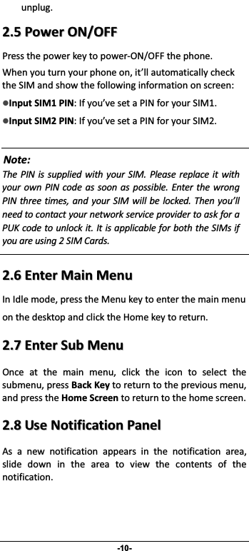                 -10- unplug. 22..55PPoowweerrOONN//OOFFFFPressthepowerkeytopowerON/OFFthephone.Whenyouturnyourphoneon,it’llautomaticallychecktheSIMandshowthefollowinginformationonscreen:zInputSIM1PIN:Ifyou’vesetaPINforyourSIM1.zInputSIM2PIN:Ifyou’vesetaPINforyourSIM2.Note:The PIN is supplied with your SIM. Please replace it withyour own PIN code as soon as possible. Enter the wrongPIN three times, and your SIM will be locked. Then you’llneedtocontactyournetworkserviceprovidertoaskforaPUKcodetounlockit.ItisapplicableforboththeSIMsifyouareusing2SIMCards.  22..66EEnntteerrMMaaiinnMMeennuuInIdlemode,presstheMenukeytoenterthemainmenuonthedesktopandclicktheHomekeytoreturn.22..77EEnntteerrSSuubbMMeennuuOnce at the main menu, click the icon to select thesubmenu,pressBackKeytoreturntothepreviousmenu,andpresstheHomeScreentoreturntothehomescreen.22..88UUsseeNNoottiiffiiccaattiioonnPPaanneellAs a new notification appears in the notification area,slide down in the area to view the contents of thenotification. 