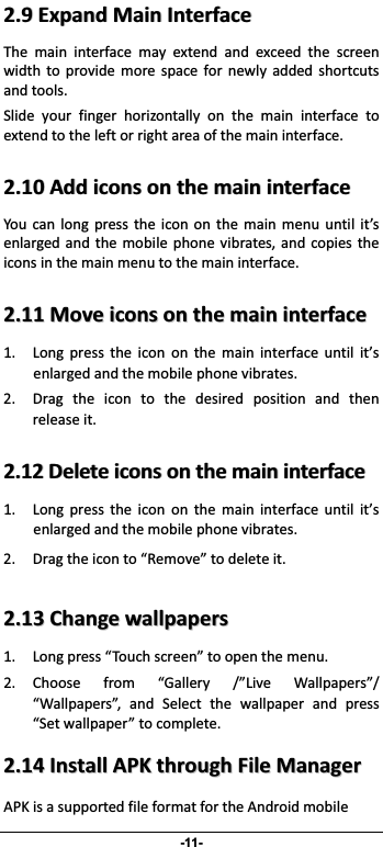                 -11- 22..99EExxppaannddMMaaiinnIInntteerrffaacceeThe main interface may extend and exceed the screenwidth to provide more space for newly added shortcutsandtools. Slide your finger horizontally on the main interface toextendtotheleftorrightareaofthemaininterface.22..1100AAddddiiccoonnssoonntthheemmaaiinniinntteerrffaacceeYou can long press the icon on the main menu until it’senlarged andthemobile phonevibrates, and copies theiconsinthemainmenutothemaininterface.22..1111MMoovveeiiccoonnssoonntthheemmaaiinniinntteerrffaaccee1. Long press the icon on the main interface until it’senlargedandthemobilephonevibrates.2. Drag the icon to the desired position and thenreleaseit. 22..1122DDeelleetteeiiccoonnssoonntthheemmaaiinniinntteerrffaaccee1. Long press the icon on the main interface until it’senlargedandthemobilephonevibrates. 2. Dragtheiconto“Remove”todeleteit. 22..1133CChhaannggeewwaallllppaappeerrss1. Longpress“Touchscreen”toopenthemenu.2. Choose from “Gallery /”Live Wallpapers”/“Wallpapers”, and Select the wallpaper and press“Setwallpaper”tocomplete. 22..1144IInnssttaallllAAPPKKtthhrroouugghhFFiilleeMMaannaaggeerrAPKisasupportedfileformatfortheAndroidmobile