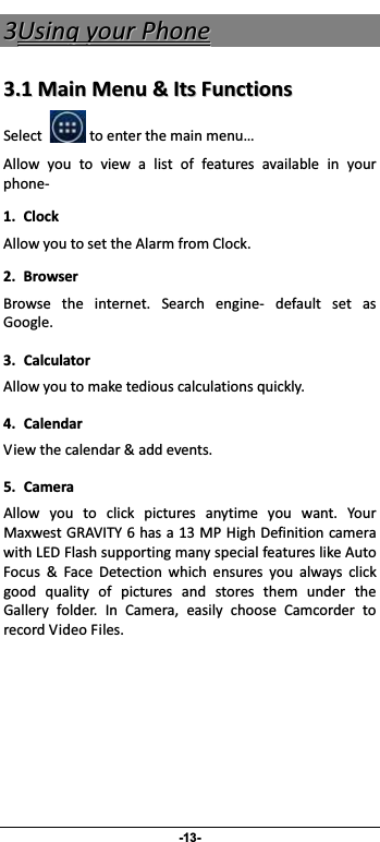                 -13- 33UUssiinnggyyoouurrPPhhoonnee33..11MMaaiinnMMeennuu&amp;&amp;IIttssFFuunnccttiioonnssSelecttoenterthemainmenu…Allow you to view a list of features available in yourphone 1.ClockAllowyoutosettheAlarmfromClock.2. BrowserBrowse the internet. Search engine default set asGoogle.3. CalculatorAllowyoutomaketediouscalculationsquickly.4. CalendarViewthecalendar&amp;addevents.5. CameraAllow you to click pictures anytime you want. YourMaxwestGRAVITY6hasa13MPHighDefinitioncamerawithLEDFlashsupportingmanyspecialfeatureslikeAutoFocus &amp; Face Detection which ensures you always clickgood quality of pictures and stores them under theGallery folder. In Camera, easily choose Camcorder torecordVideoFiles.