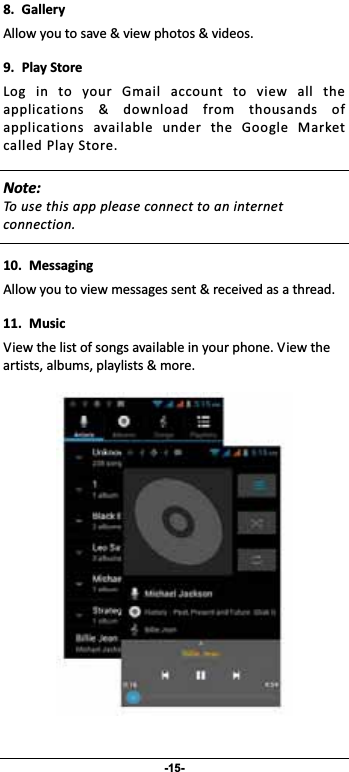                 -15- 8. GalleryAllowyoutosave&amp;viewphotos&amp;videos.9. PlayStoreLog in to your Gmail account to view all theapplications &amp; download from thousands ofapplications available under the Google MarketcalledPlayStore. Note:Tousethisapppleaseconnecttoaninternetconnection.  10. MessagingAllowyoutoviewmessagessent&amp;receivedasathread.11. MusicViewthelistofsongsavailableinyourphone.Viewtheartists,albums,playlists&amp;more. 