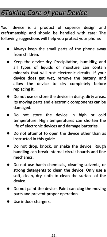                 -22- 66TTaakkiinnggCCaarreeooffyyoouurrDDeevviicceeYour device is a product of superior design andcraftsmanship and should be handled with care: Thefollowingsuggestionswillhelpyouprotectyourphone: z Always keep the small parts of the phone awayfromchildren. z Keep the device dry. Precipitation, humidity, andall types of liquids or moisture can containminerals that will rust electronic circuits. If yourdevice does get wet, remove the battery, andallowthedevicetodrycompletelybeforereplacingit. z Donotuseorstorethedeviceindusty,dirtyareas.Itsmovingpartsandelectroniccomponentscanbedamaged.z Donotstorethedeviceinhighorcoldtemperature. High temperatures can shorten thelifeofelectronicdevicesanddamagebatteries.z Do not attemptto openthedevice other than asinstructedinthisguide.z Do not drop, knock, or shake the device. Roughhandlingcanbreakinternalcircuitboardsandfinemechanics. z Do not use harsh chemicals, cleaning solvents, orstrong detergents to clean the device. Only use asoft,clean,dryclothtocleanthesurfaceofthedevice.z Donotpaintthedevice.Paintcanclogthemovingpartsandpreventproperoperation. z Useindoorchargers.