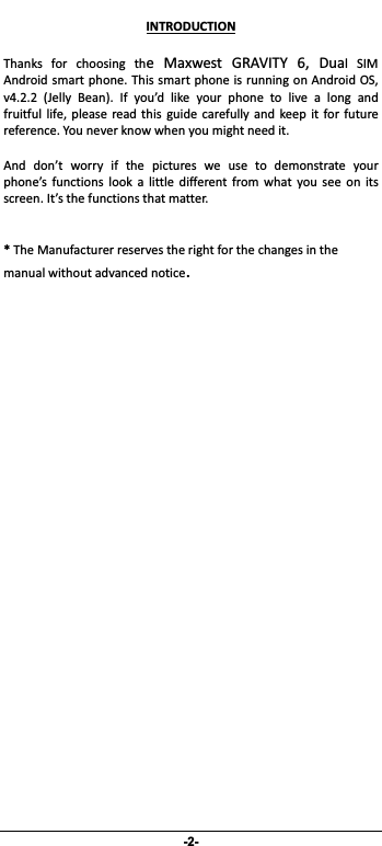                 -2- INTRODUCTIONThanks for choosing the Maxwest GRAVITY 6, Dual SIMAndroidsmartphone.ThissmartphoneisrunningonAndroidOS,v4.2.2 (Jelly Bean). If you’d like your phone to live a long andfruitful life, please read this guide carefully and keep it forfuturereference.Youneverknowwhenyoumightneedit. And don’t worry if the pictures we use to demonstrate yourphone’s functions look a little different from what you see on itsscreen.It’sthefunctionsthatmatter.*TheManufacturerreservestherightforthechangesinthemanualwithoutadvancednotice.