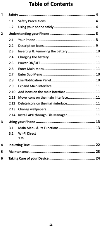                 -3- TableofContents1Safety........................................................................41.1SafetyPrecautions..................................................41.2Usingyourphonesafely..........................................42UnderstandingyourPhone...........................................82.1YourPhone.............................................................82.2DescriptionIcons....................................................92.3Inserting&amp;Removingthebattery............................102.4Chargingthebattery...............................................112.5PowerON/OFF........................................................112.6EnterMainMenu....................................................112.7EnterSubMenu......................................................102.8UseNotificationPanel.............................................102.9ExpandMainInterface............................................112.10Addiconsonthemaininterface..............................112.11Moveiconsonthemaininterface............................112.12Deleteiconsonthemaininterface.............................112.13Changewallpapers..................................................112.14InstallAPKthroughFileManager.............................113UsingyourPhone........................................................133.1MainMenu&amp;ItsFunctions.....................................13 3.2WiFiDirect139 4InputtingText.............................................................225Maintenance..............................................................236TakingCareofyourDevice............................................24