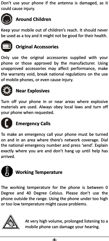                 -6- Don’t use your phone if the antenna is damaged, as itcouldcauseinjury.  AroundChildren Keepyourmobileoutofchildren’sreach.Itshouldneverbeusedasatoyanditmightnotbegoodfortheirhealth.  OriginalAccessories Only use the original accessories supplied with yourphone or those approved by the manufacturer. Usingunapproved accessories may affect performance, makethewarrantyvoid,breaknationalregulationson the useofmobilephones,orevencauseinjury. NearExplosives  Turnoffyourphoneinornearareaswhereexplosivematerials are used. Always obey local laws and turn offyourphonewhenrequested. EmergencyCalls To make an emergency call your phone must be turnedon and in an area where there’s network coverage. Dialthenationalemergencynumberandpress‘send’.Explainexactly where you are and don’t hang up until help hasarrived. WorkingTemperature The working temperature for the phone is between 0Degree and 40 Degree Celsius. Please don’t use thephoneoutsidetherange.Usingthephoneundertoohighortoolowtemperaturemightcauseproblems.Atveryhighvolume,prolongedlisteningtoamobilephonecandamageyourhearing.