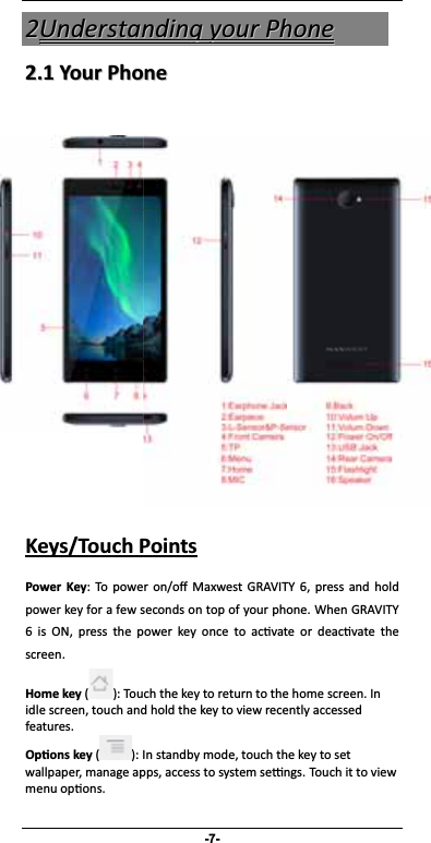 -7- 22UUnnddeerrssttaannddiinngg  yyoouurr  PPhhoonnee 22..11  YYoouurr  PPhhoonnee       Keys/Touch Points Power Key: To power on/o Maxwest GRAVITY 6, press and hold power key for a few seconds on top of your phone. When GRAVITY 6 is ON, press the power key once to acvate or deacvate the screen.  Home key ( ): Touch the key to return to the home screen. In idle screen, touch and hold the key to view recently accessed features.Oons key ( ): In standby mode, touch the key to set wallpaper, manage apps, access to system sengs. Touch it to view menu opons.